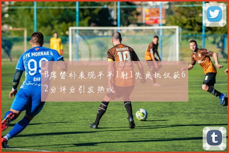 B席替补表现平平1射1失良机仅获62分评分引发热议