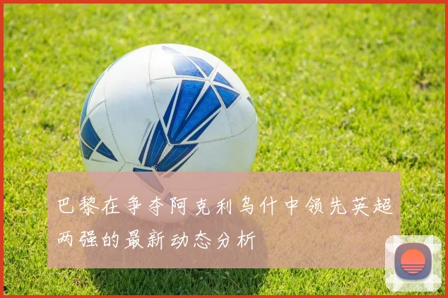 巴黎在争夺阿克利乌什中领先英超两强的最新动态分析