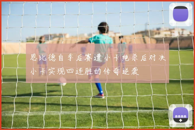 恩比德自季后赛遭小卡绝杀后对决小卡实现四连胜的传奇逆袭