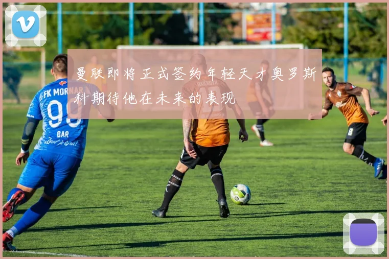 曼联即将正式签约年轻天才奥罗斯科期待他在未来的表现