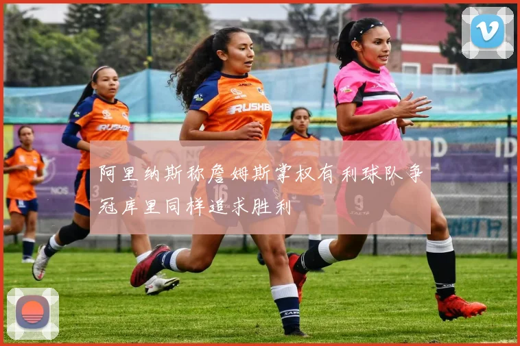 阿里纳斯称詹姆斯掌权有利球队争冠库里同样追求胜利