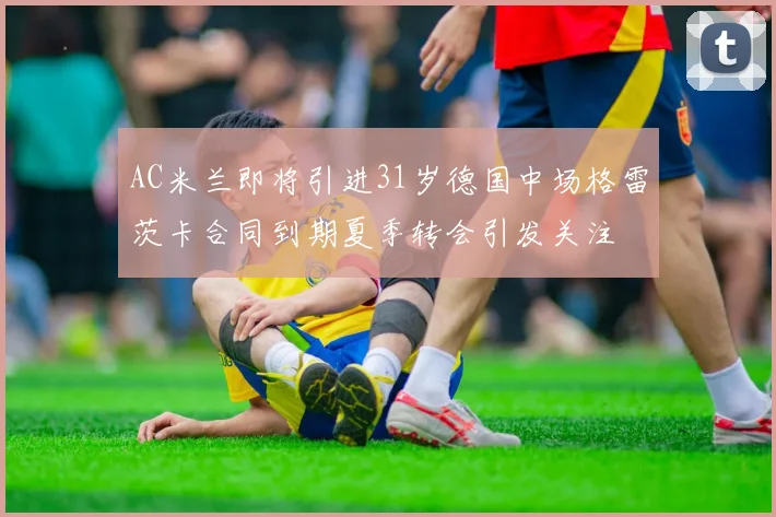 AC米兰即将引进31岁德国中场格雷茨卡合同到期夏季转会引发关注