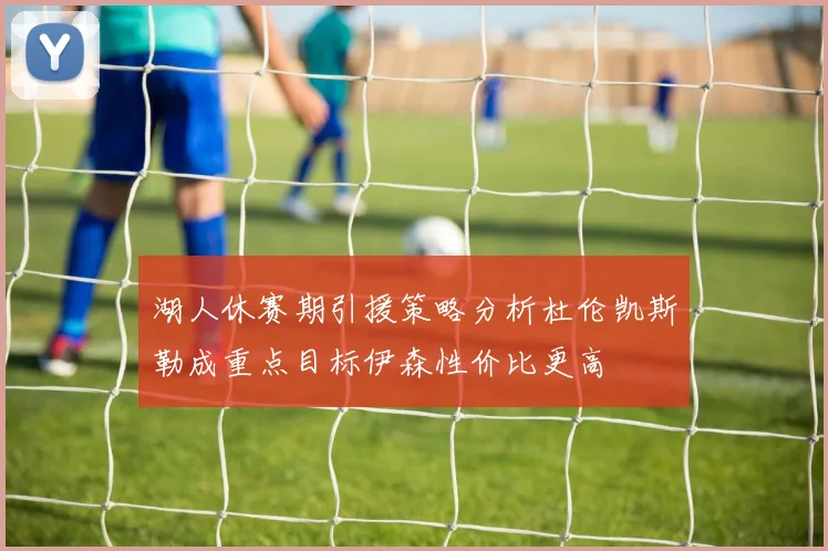 湖人休赛期引援策略分析杜伦凯斯勒成重点目标伊森性价比更高
