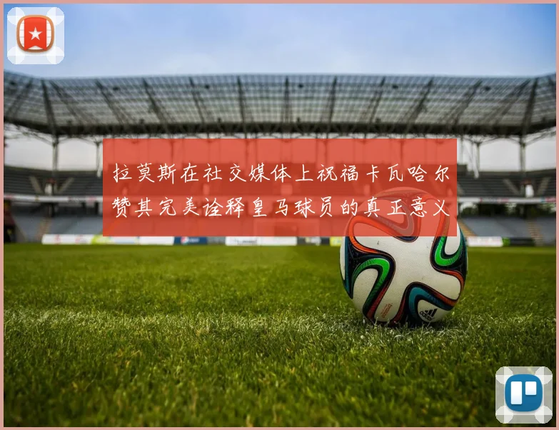 拉莫斯在社交媒体上祝福卡瓦哈尔赞其完美诠释皇马球员的真正意义
