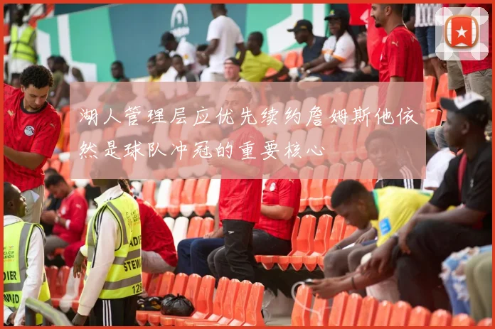 湖人管理层应优先续约詹姆斯他依然是球队冲冠的重要核心