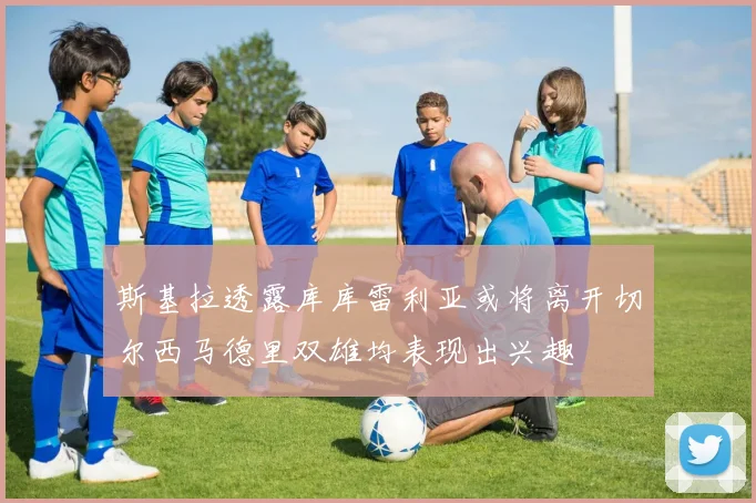 斯基拉透露库库雷利亚或将离开切尔西马德里双雄均表现出兴趣