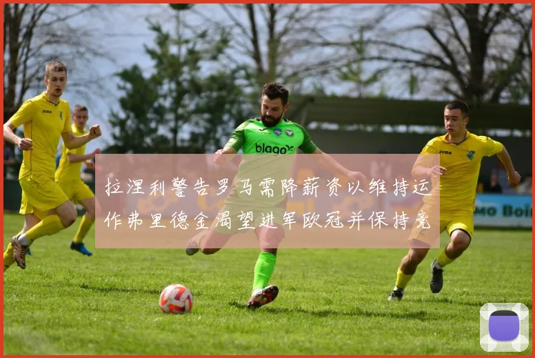 拉涅利警告罗马需降薪资以维持运作弗里德金渴望进军欧冠并保持竞争力