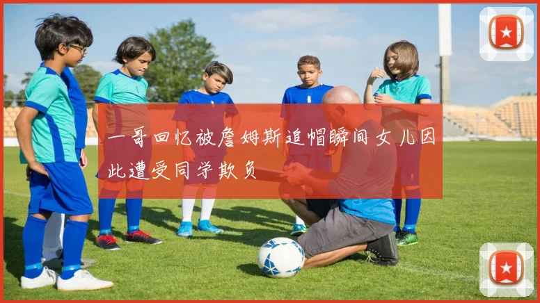 一哥回忆被詹姆斯追帽瞬间女儿因此遭受同学欺负