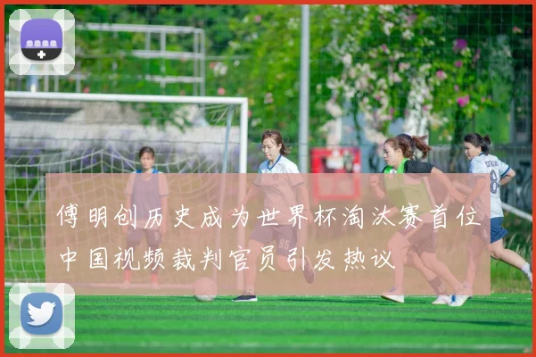 傅明创历史成为世界杯淘汰赛首位中国视频裁判官员引发热议