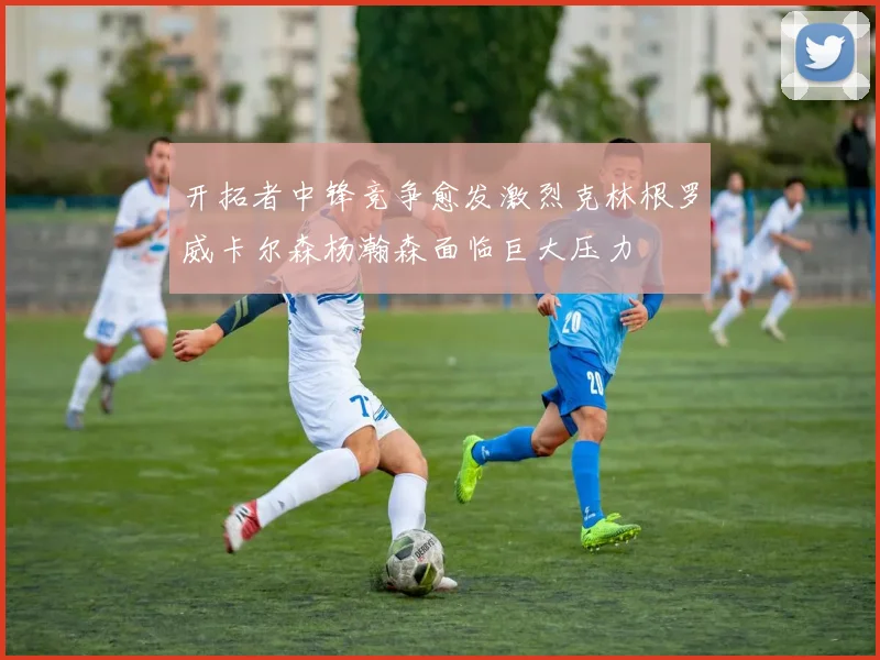 开拓者中锋竞争愈发激烈克林根罗威卡尔森杨瀚森面临巨大压力