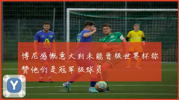 博尼感慨意大利未能晋级世界杯称赞他们是冠军级球员