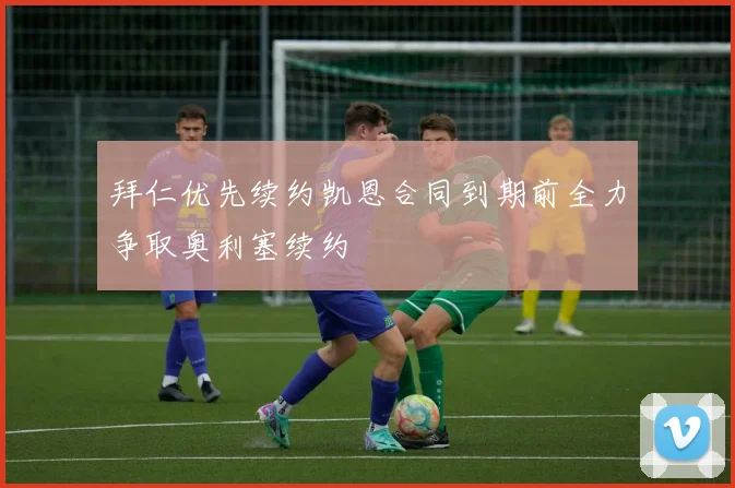 拜仁优先续约凯恩合同到期前全力争取奥利塞续约