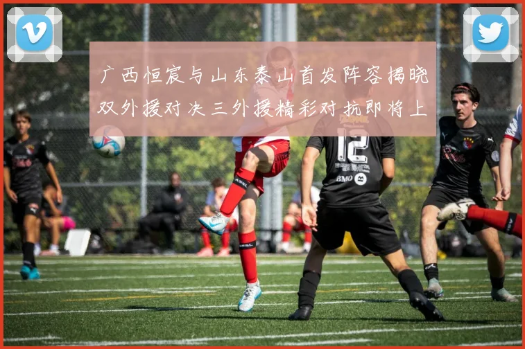 广西恒宸与山东泰山首发阵容揭晓双外援对决三外援精彩对抗即将上演