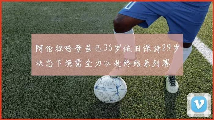 阿伦称哈登虽已36岁依旧保持29岁状态下场需全力以赴终结系列赛