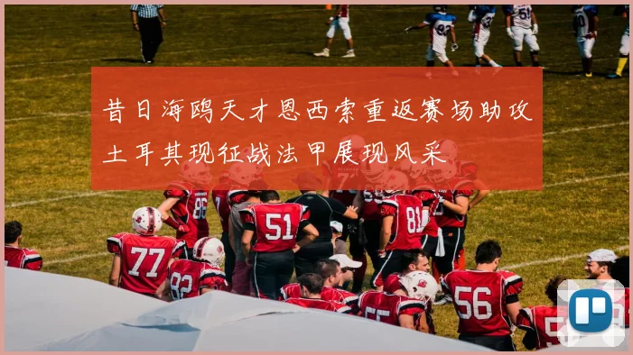 昔日海鸥天才恩西索重返赛场助攻土耳其现征战法甲展现风采
