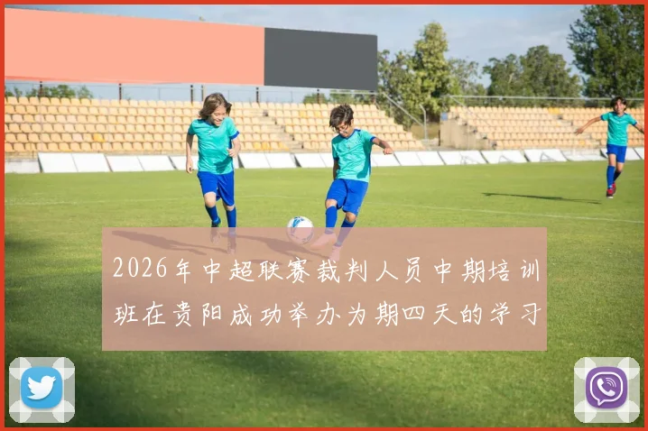 2026年中超联赛裁判人员中期培训班在贵阳成功举办为期四天的学习与交流活动