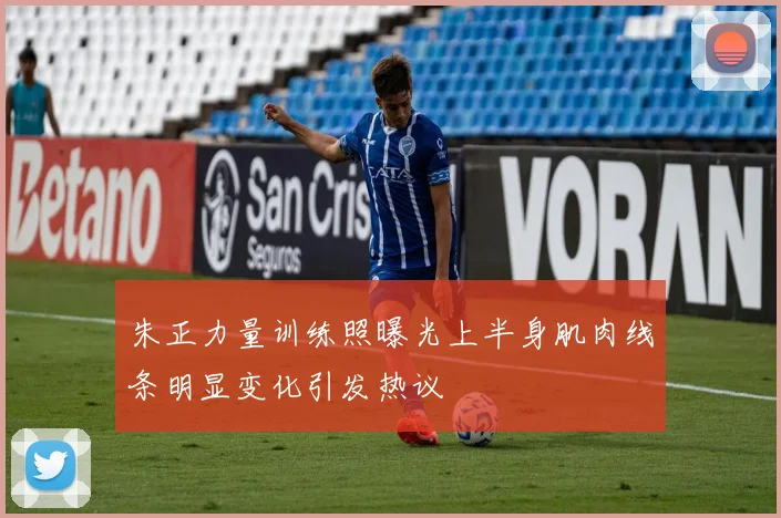 朱正力量训练照曝光上半身肌肉线条明显变化引发热议
