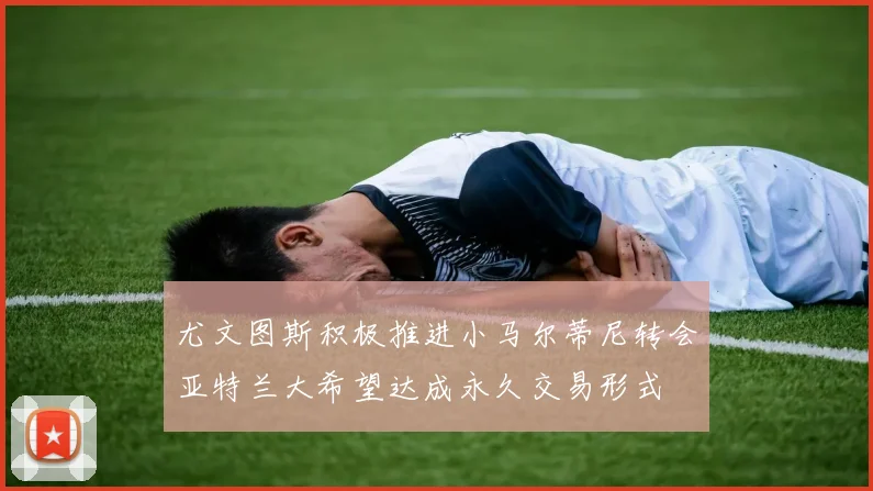 尤文图斯积极推进小马尔蒂尼转会亚特兰大希望达成永久交易形式