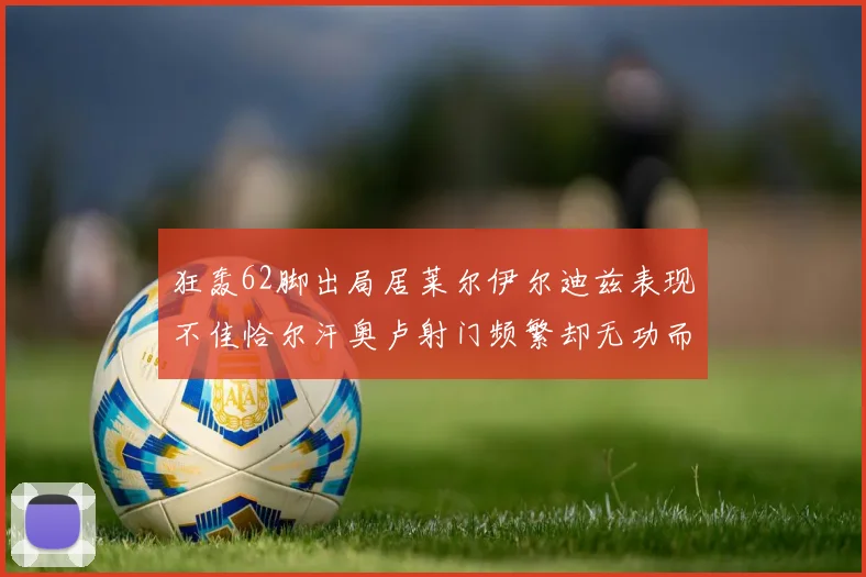 狂轰62脚出局居莱尔伊尔迪兹表现不佳恰尔汗奥卢射门频繁却无功而返